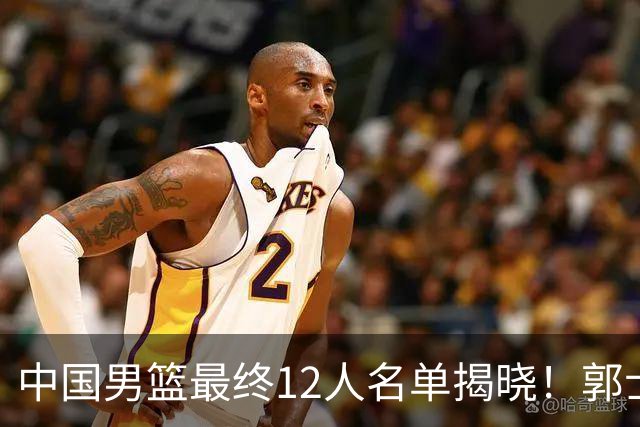 中国男篮最终12人名单揭晓！郭士强启用五锋战术，两名球员遗憾落选