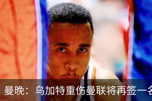 曼晚：乌加特重伤曼联将再签一名中场，可能买有英超经验的老将